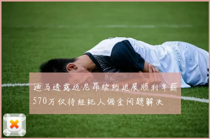 迪马透露迈尼昂续约进展顺利年薪570万仅待经纪人佣金问题解决