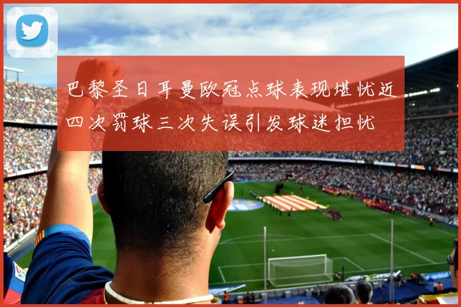巴黎圣日耳曼欧冠点球表现堪忧近四次罚球三次失误引发球迷担忧
