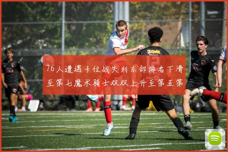 76人遭遇卡位战失利东部排名下滑至第七魔术骑士双双上升至第五第六位