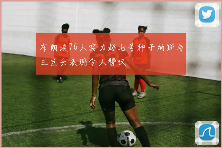 布朗谈76人实力超七号种子纳斯与三巨头表现令人赞叹