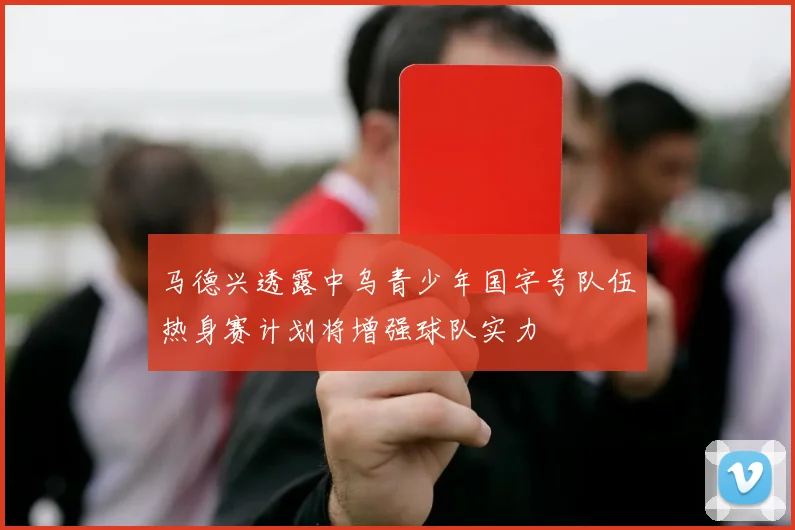 马德兴透露中乌青少年国字号队伍热身赛计划将增强球队实力